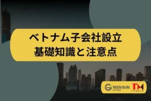 ベトナムにおける子会社設立｜外国企業が知っておくべき基礎知識と注意点